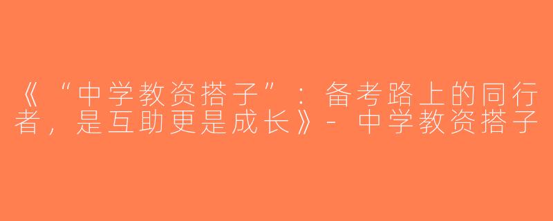 《“中学教资搭子”：备考路上的同行者，是互助更是成长》-中学教资搭子