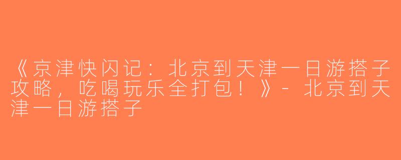 《京津快闪记：北京到天津一日游搭子攻略，吃喝玩乐全打包！》-北京到天津一日游搭子
