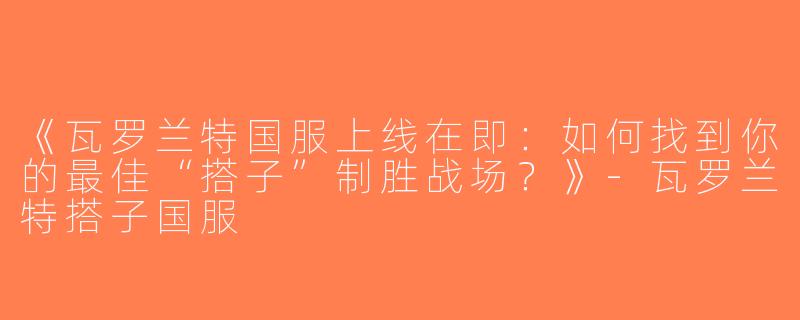 《瓦罗兰特国服上线在即：如何找到你的最佳“搭子”制胜战场？》-瓦罗兰特搭子国服