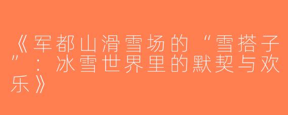 《军都山滑雪场的“雪搭子”：冰雪世界里的默契与欢乐》