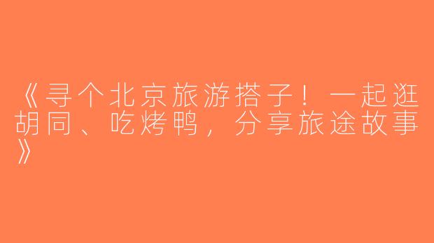 《寻个北京旅游搭子！一起逛胡同、吃烤鸭，分享旅途故事》