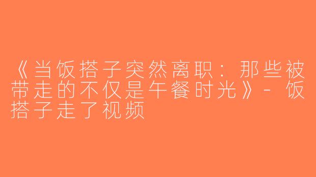 《当饭搭子突然离职：那些被带走的不仅是午餐时光》-饭搭子走了视频