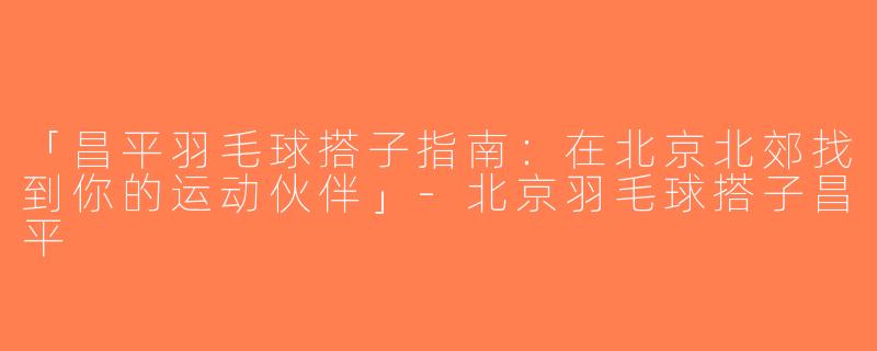「昌平羽毛球搭子指南：在北京北郊找到你的运动伙伴」-北京羽毛球搭子昌平