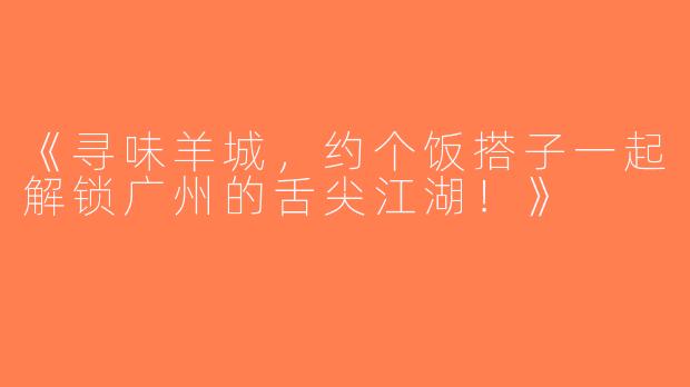 《寻味羊城，约个饭搭子一起解锁广州的舌尖江湖！》