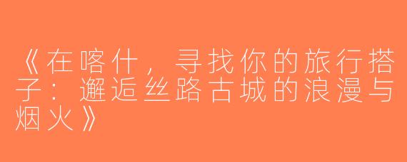 《在喀什，寻找你的旅行搭子：邂逅丝路古城的浪漫与烟火》