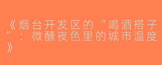 《烟台开发区的“喝酒搭子”：微醺夜色里的城市温度》