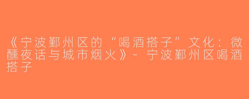 《宁波鄞州区的“喝酒搭子”文化：微醺夜话与城市烟火》-宁波鄞州区喝酒搭子