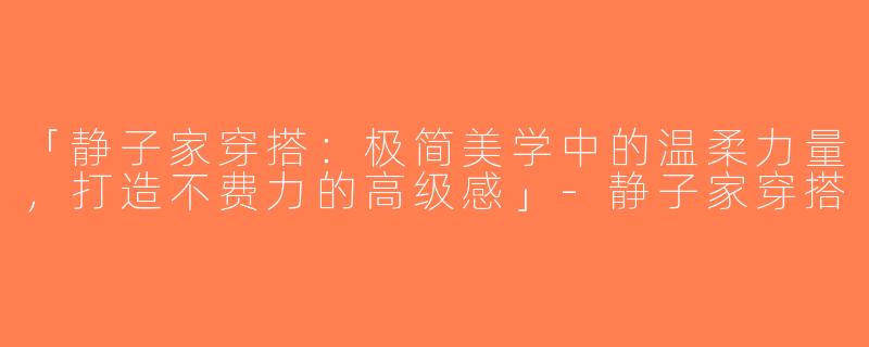 「静子家穿搭：极简美学中的温柔力量，打造不费力的高级感」-静子家穿搭
