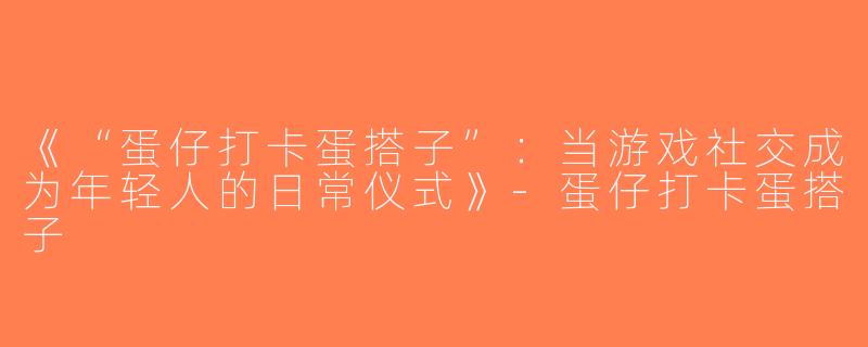《“蛋仔打卡蛋搭子”：当游戏社交成为年轻人的日常仪式》-蛋仔打卡蛋搭子
