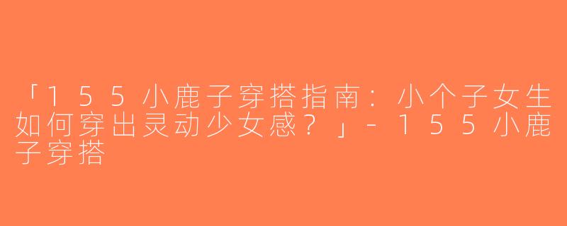 「155小鹿子穿搭指南：小个子女生如何穿出灵动少女感？」-155小鹿子穿搭