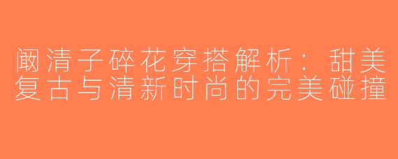 阚清子碎花穿搭解析：甜美复古与清新时尚的完美碰撞