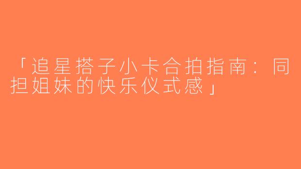 「追星搭子小卡合拍指南：同担姐妹的快乐仪式感」