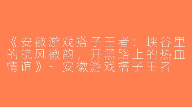 《安徽游戏搭子王者：峡谷里的皖风徽韵，开黑路上的热血情谊》-安徽游戏搭子王者