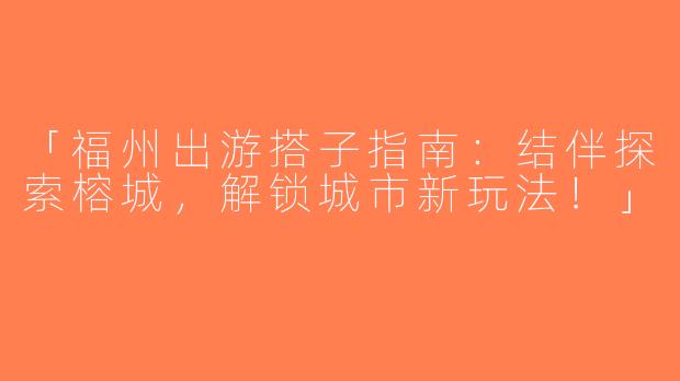 「福州出游搭子指南：结伴探索榕城，解锁城市新玩法！」
