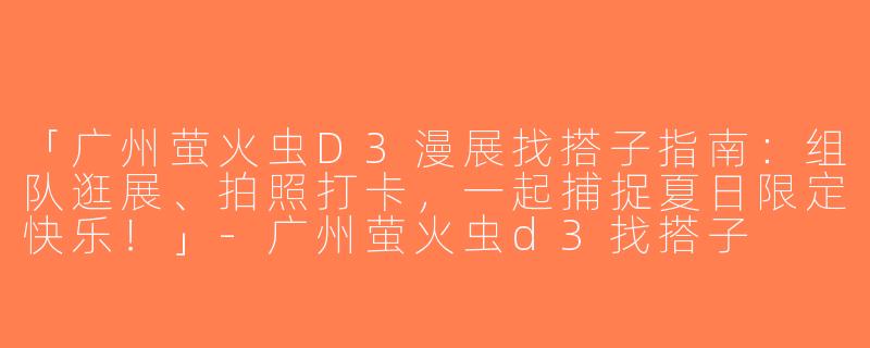 「广州萤火虫D3漫展找搭子指南：组队逛展、拍照打卡，一起捕捉夏日限定快乐！」-广州萤火虫d3找搭子