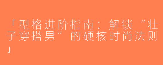 「型格进阶指南：解锁“壮子穿搭男”的硬核时尚法则」