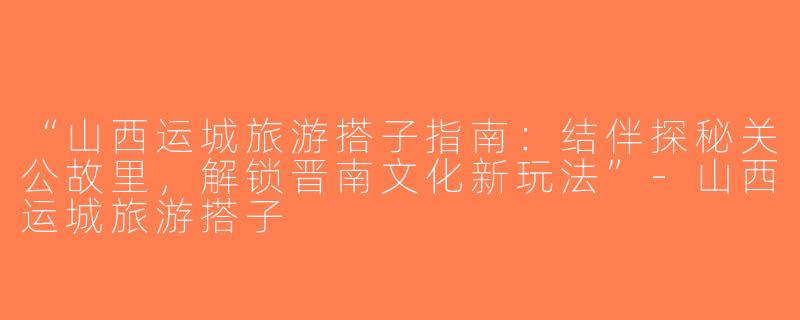 “山西运城旅游搭子指南：结伴探秘关公故里，解锁晋南文化新玩法”-山西运城旅游搭子