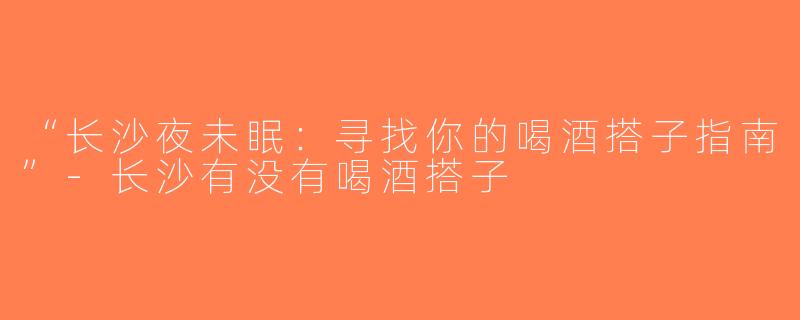 “长沙夜未眠：寻找你的喝酒搭子指南”-长沙有没有喝酒搭子