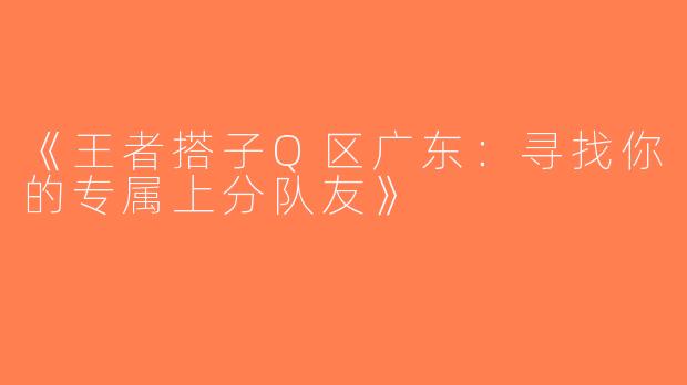 《王者搭子Q区广东：寻找你的专属上分队友》
