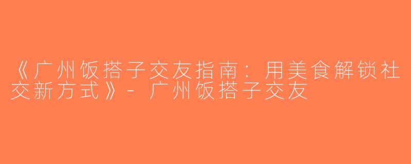 《广州饭搭子交友指南：用美食解锁社交新方式》-广州饭搭子交友