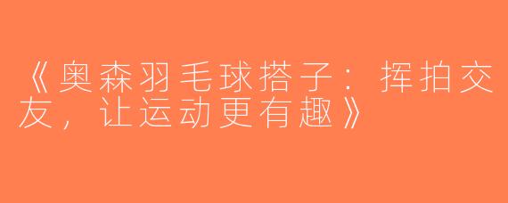 《奥森羽毛球搭子：挥拍交友，让运动更有趣》