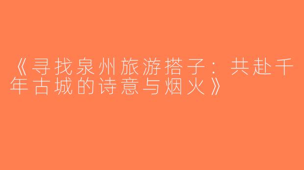 《寻找泉州旅游搭子：共赴千年古城的诗意与烟火》