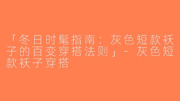 「冬日时髦指南：灰色短款袄子的百变穿搭法则」-灰色短款袄子穿搭