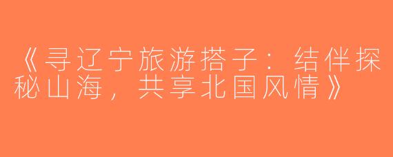 《寻辽宁旅游搭子：结伴探秘山海，共享北国风情》