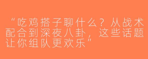 “吃鸡搭子聊什么？从战术配合到深夜八卦，这些话题让你组队更欢乐”