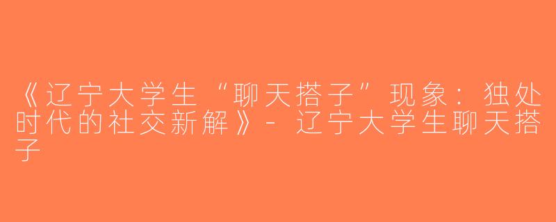 《辽宁大学生“聊天搭子”现象：独处时代的社交新解》-辽宁大学生聊天搭子