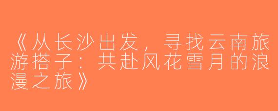 《从长沙出发，寻找云南旅游搭子：共赴风花雪月的浪漫之旅》