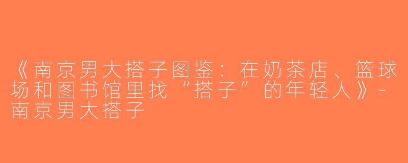 《南京男大搭子图鉴：在奶茶店、篮球场和图书馆里找“搭子”的年轻人》-南京男大搭子