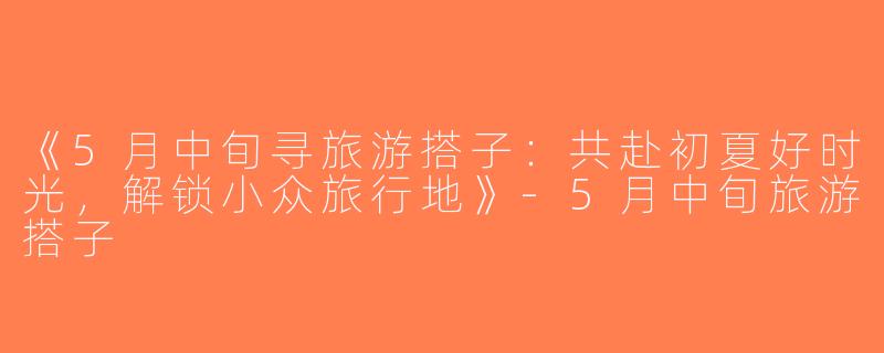 《5月中旬寻旅游搭子：共赴初夏好时光，解锁小众旅行地》-5月中旬旅游搭子