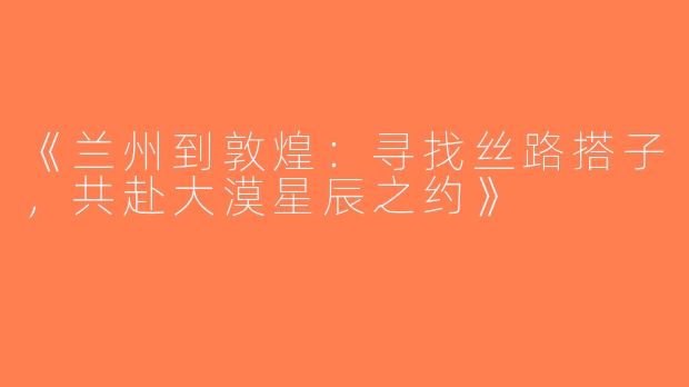 《兰州到敦煌：寻找丝路搭子，共赴大漠星辰之约》