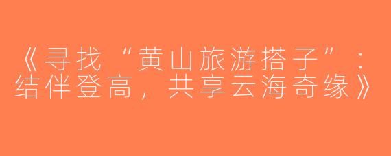 《寻找“黄山旅游搭子”：结伴登高，共享云海奇缘》