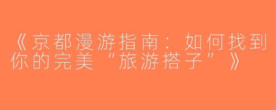 《京都漫游指南：如何找到你的完美“旅游搭子”》