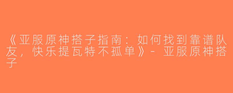 《亚服原神搭子指南：如何找到靠谱队友，快乐提瓦特不孤单》-亚服原神搭子