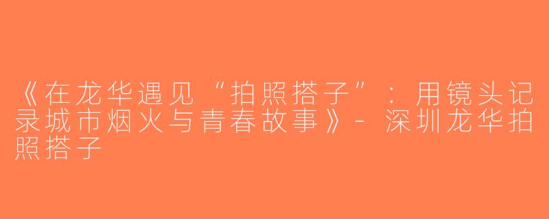 《在龙华遇见“拍照搭子”：用镜头记录城市烟火与青春故事》-深圳龙华拍照搭子