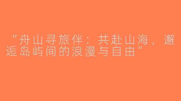 “舟山寻旅伴：共赴山海，邂逅岛屿间的浪漫与自由”