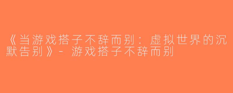 《当游戏搭子不辞而别：虚拟世界的沉默告别》-游戏搭子不辞而别