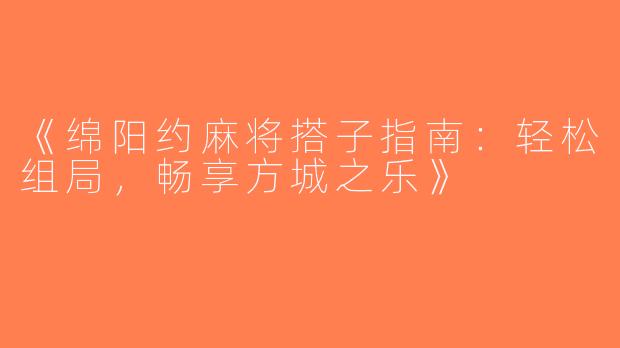 《绵阳约麻将搭子指南：轻松组局，畅享方城之乐》