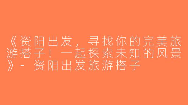 《资阳出发，寻找你的完美旅游搭子！一起探索未知的风景》-资阳出发旅游搭子