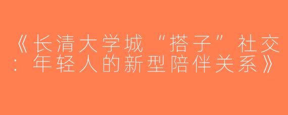 《长清大学城“搭子”社交：年轻人的新型陪伴关系》