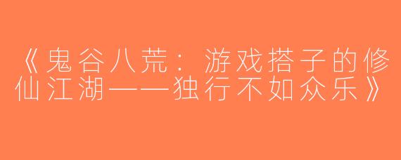 《鬼谷八荒：游戏搭子的修仙江湖——独行不如众乐》