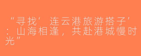 “寻找‘连云港旅游搭子’：山海相逢，共赴港城慢时光”
