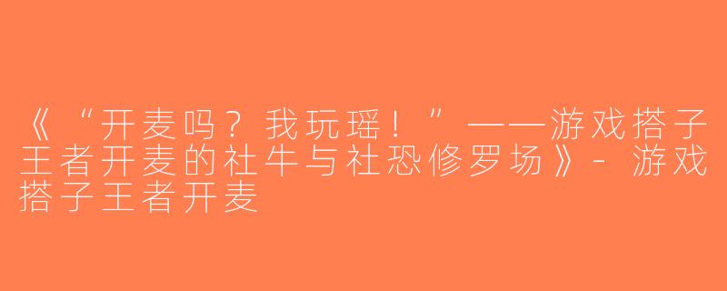 《“开麦吗？我玩瑶！”——游戏搭子王者开麦的社牛与社恐修罗场》-游戏搭子王者开麦