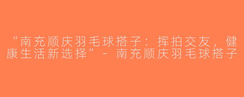 “南充顺庆羽毛球搭子：挥拍交友，健康生活新选择”-南充顺庆羽毛球搭子