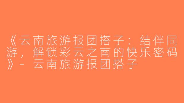 《云南旅游报团搭子：结伴同游，解锁彩云之南的快乐密码》-云南旅游报团搭子
