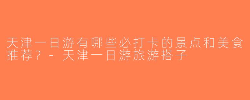 天津一日游有哪些必打卡的景点和美食推荐？-天津一日游旅游搭子