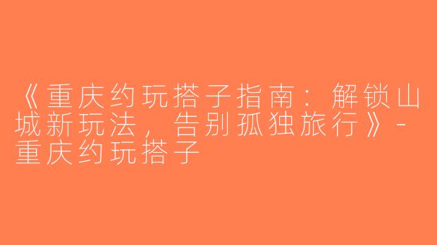 《重庆约玩搭子指南：解锁山城新玩法，告别孤独旅行》-重庆约玩搭子